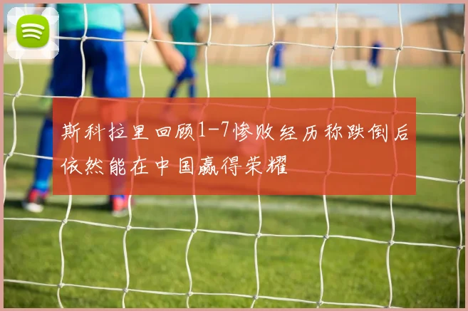 斯科拉里回顾1-7惨败经历称跌倒后依然能在中国赢得荣耀