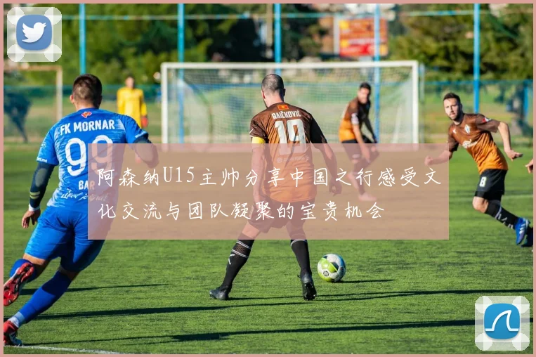 阿森纳U15主帅分享中国之行感受文化交流与团队凝聚的宝贵机会