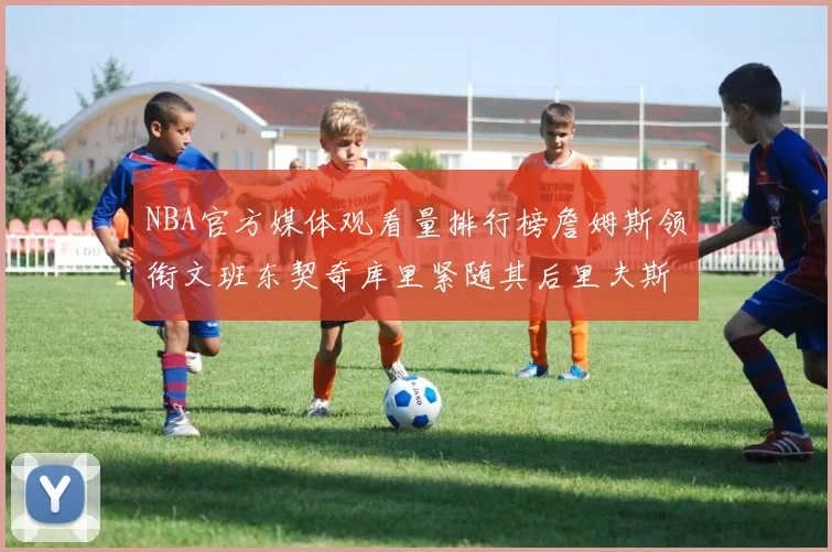 NBA官方媒体观看量排行榜詹姆斯领衔文班东契奇库里紧随其后里夫斯跻身前十