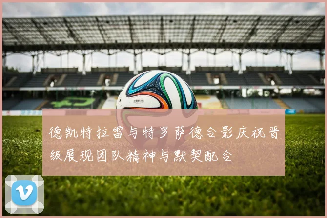 德凯特拉雷与特罗萨德合影庆祝晋级展现团队精神与默契配合