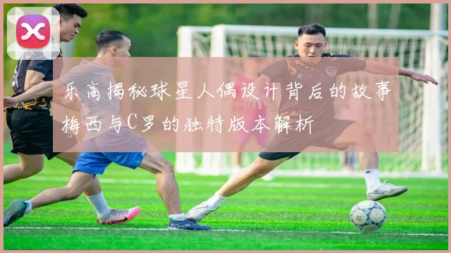 乐高揭秘球星人偶设计背后的故事梅西与C罗的独特版本解析