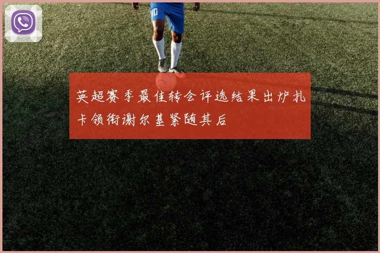 英超赛季最佳转会评选结果出炉扎卡领衔谢尔基紧随其后