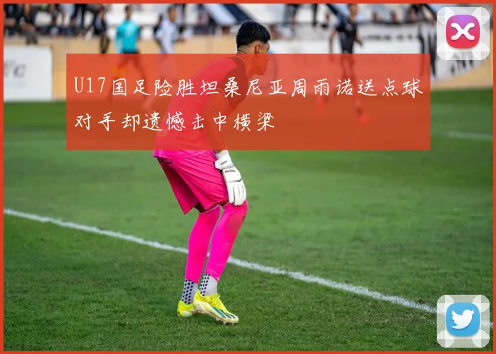 U17国足险胜坦桑尼亚周雨诺送点球对手却遗憾击中横梁