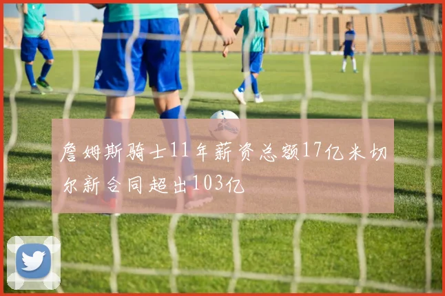 詹姆斯骑士11年薪资总额17亿米切尔新合同超出103亿
