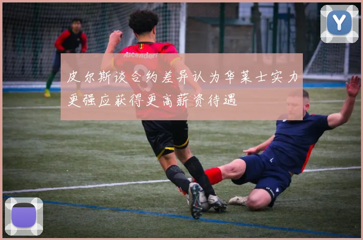 皮尔斯谈合约差异认为华莱士实力更强应获得更高薪资待遇