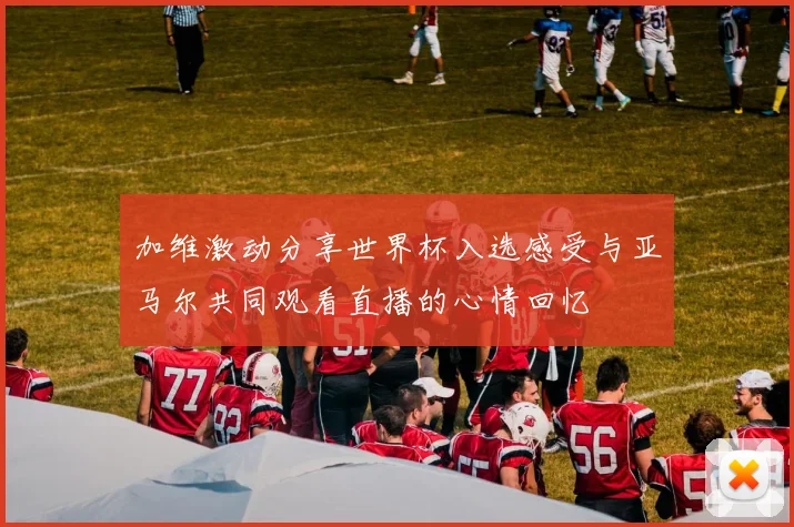 加维激动分享世界杯入选感受与亚马尔共同观看直播的心情回忆