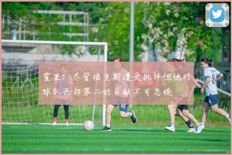 霍里：尽管福克斯遭受批评但他对球队西部第二的贡献不可忽视