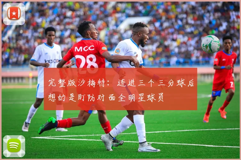 完整版沙梅特：连进三个三分球后想的是盯防对面全明星球员