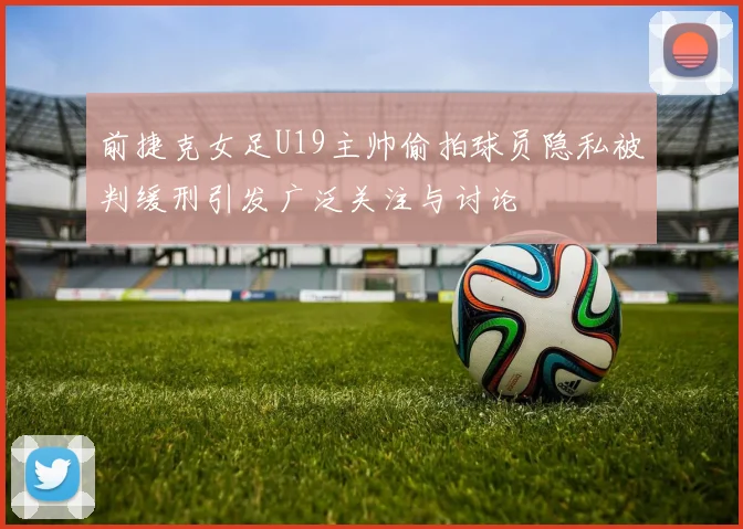 前捷克女足U19主帅偷拍球员隐私被判缓刑引发广泛关注与讨论
