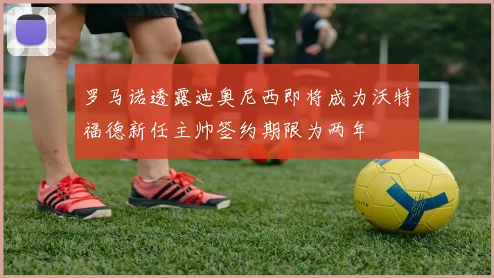 罗马诺透露迪奥尼西即将成为沃特福德新任主帅签约期限为两年