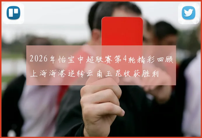 2026年怡宝中超联赛第4轮精彩回顾上海海港逆转云南玉昆收获胜利