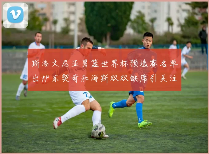 斯洛文尼亚男篮世界杯预选赛名单出炉东契奇和海斯双双缺席引关注