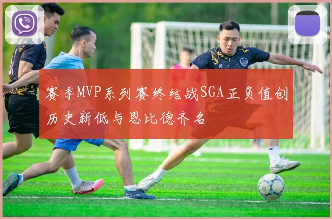 赛季MVP系列赛终结战SGA正负值创历史新低与恩比德齐名