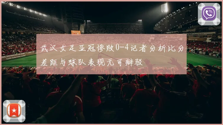 武汉女足亚冠惨败0-4记者分析比分差距与球队表现无可辩驳