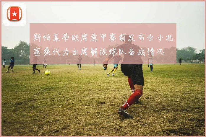 斯帕莱蒂缺席意甲赛前发布会小孔塞桑代为出席解读球队备战情况