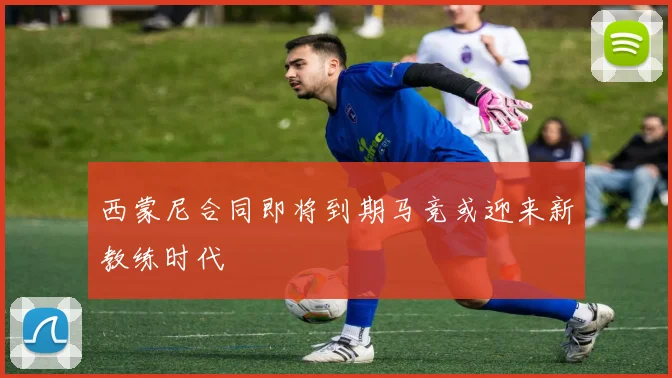 西蒙尼合同即将到期马竞或迎来新教练时代