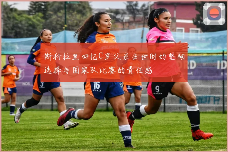 斯科拉里回忆C罗父亲去世时的坚韧选择与国家队比赛的责任感