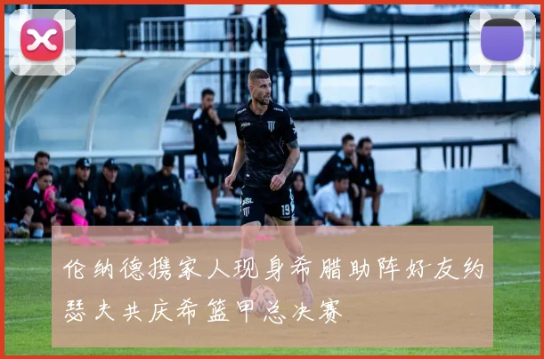 伦纳德携家人现身希腊助阵好友约瑟夫共庆希篮甲总决赛