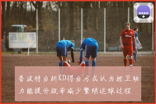 香波特分析KD得分方式认为控卫助力能提升效率减少繁琐运球过程
