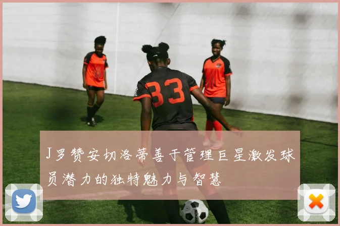 J罗赞安切洛蒂善于管理巨星激发球员潜力的独特魅力与智慧