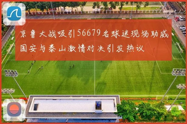 京鲁大战吸引56679名球迷现场助威国安与泰山激情对决引发热议