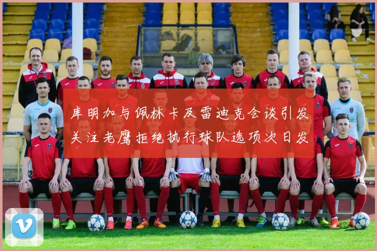 库明加与佩林卡及雷迪克会谈引发关注老鹰拒绝执行球队选项次日发生
