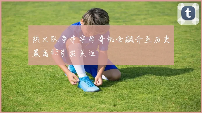 热火队争夺字母哥机会飙升至历史最高45引发关注