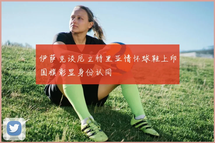 伊萨克谈厄立特里亚情怀球鞋上印国旗彰显身份认同