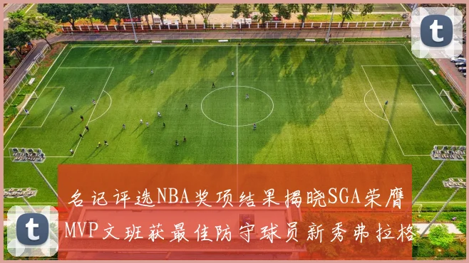 名记评选NBA奖项结果揭晓SGA荣膺MVP文班获最佳防守球员新秀弗拉格当选教练马祖拉获奖