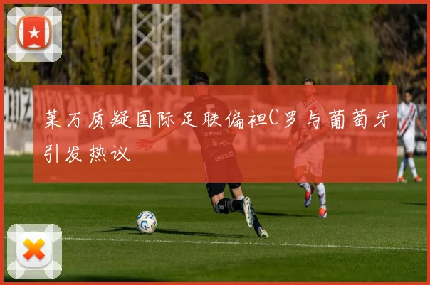 莱万质疑国际足联偏袒C罗与葡萄牙引发热议