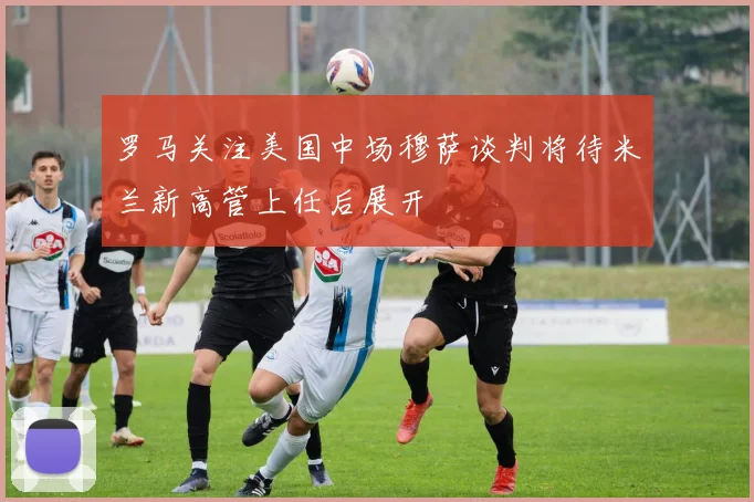 罗马关注美国中场穆萨谈判将待米兰新高管上任后展开