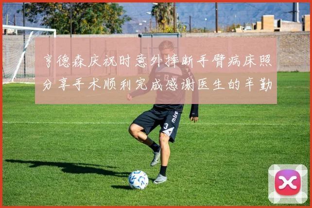 亨德森庆祝时意外摔断手臂病床照分享手术顺利完成感谢医生的辛勤付出