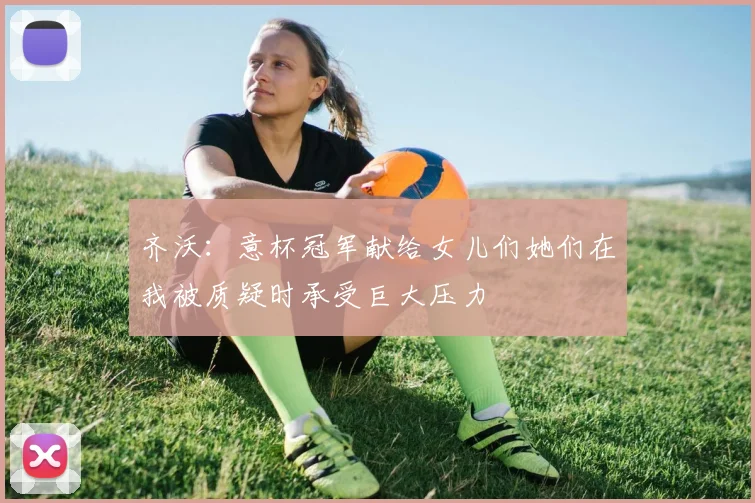 齐沃：意杯冠军献给女儿们她们在我被质疑时承受巨大压力